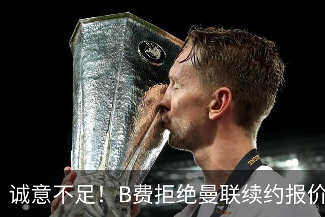 诚意不足！B费拒绝曼联续约报价，新合同年薪仅多50万欧
